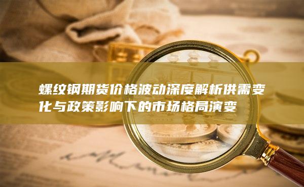 螺纹钢期货价格波动深度解析 供需变化与政策影响下的市场格局演