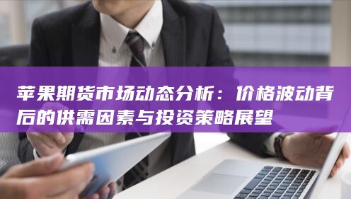 苹果期货市场动态分析：价格波动背后的供需因素与投资策略展望