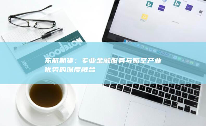 东航期货：专业金融服务与航空产业优势的深度融合