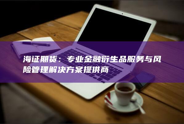 海证期货：专业金融衍生品服务与风险管理解决方案提供商
