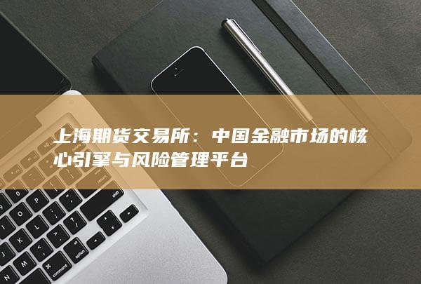 上海期货交易所：中国金融市场的核心引擎与风险管理平台