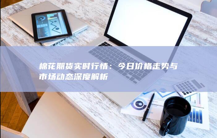 棉花期货实时行情：今日价格走势与市场动态深度解析