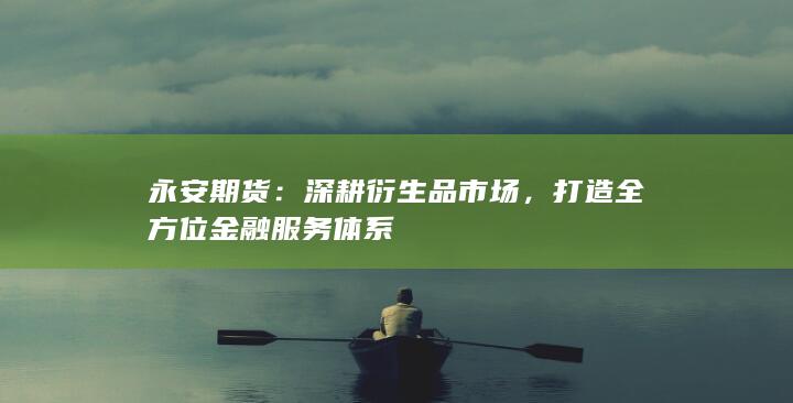 永安期货：深耕衍生品市场，打造全方位金融服务体系