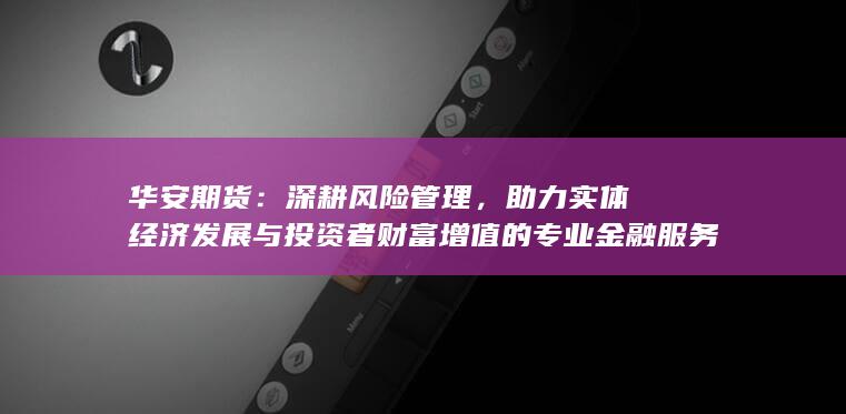 华安期货：深耕风险管理，助力实体经济发展与投资者财富增值的专