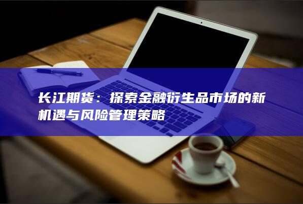 长江期货：探索金融衍生品市场的新机遇与风险管理策略