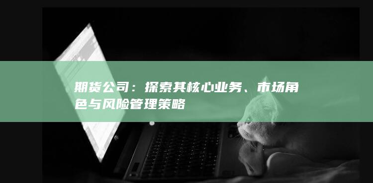 期货公司：探索其核心业务、市场角色与风险管理策略