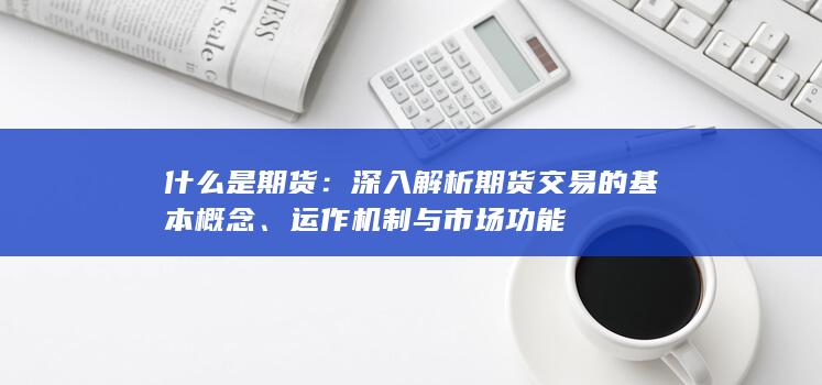 什么是期货：深入解析期货交易的基本概念、运作机制与市场功能