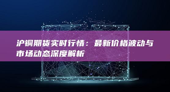 沪铜期货实时行情：最新价格波动与市场动态深度解析