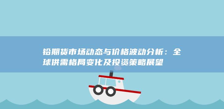 铅期货市场动态与价格波动分析：全球供需格局变化及投资策略展望