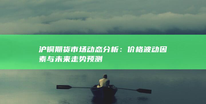 沪铜期货市场动态分析：价格波动因素与未来走势预测