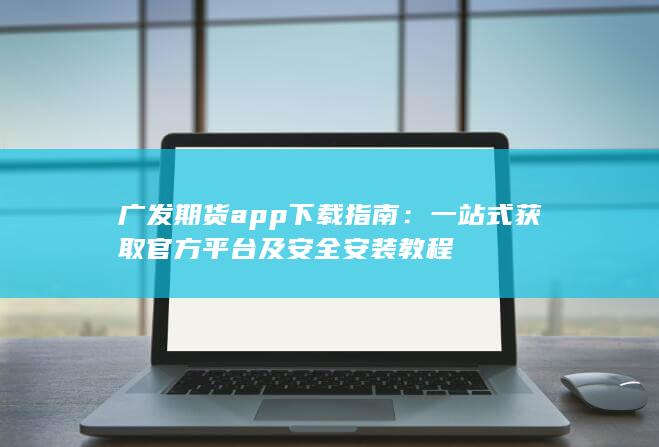 广发期货app下载指南：一站式获取官方平台及安全安装教程