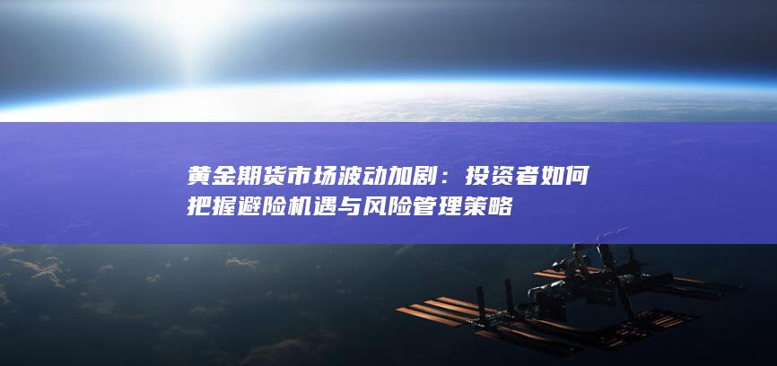 黄金期货市场波动加剧：投资者如何把握避险机遇与风险管理策略