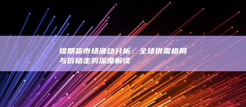 镍期货市场波动分析：全球供需格局与价格走势深度解读