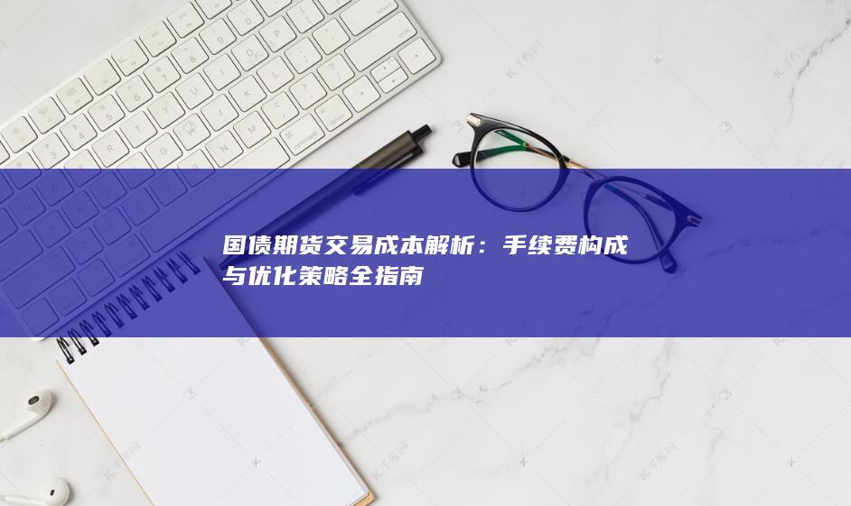 国债期货交易成本解析：手续费构成与优化策略全指南