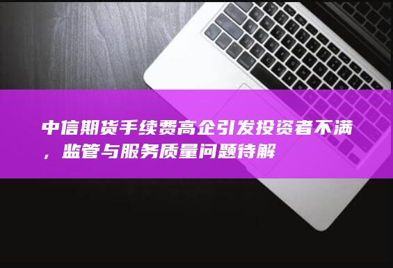 中信期货手续费高企引发投资者不满，监管与服务质量问题待解