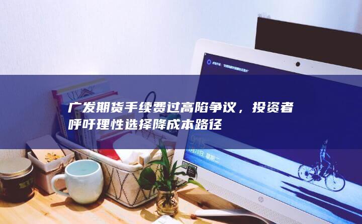 广发期货手续费过高陷争议，投资者呼吁理性选择降成本路径