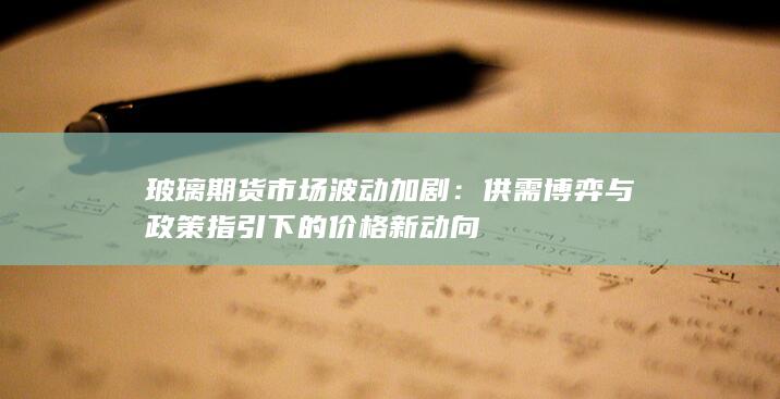 玻璃期货市场波动加剧：供需博弈与政策指引下的价格新动向