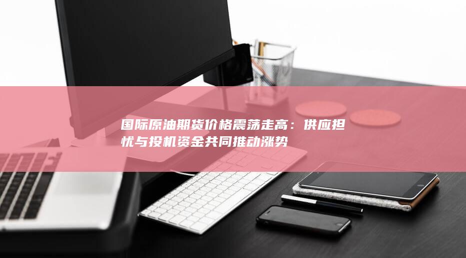 国际原油期货价格震荡走高：供应担忧与投机资金共同推动涨势