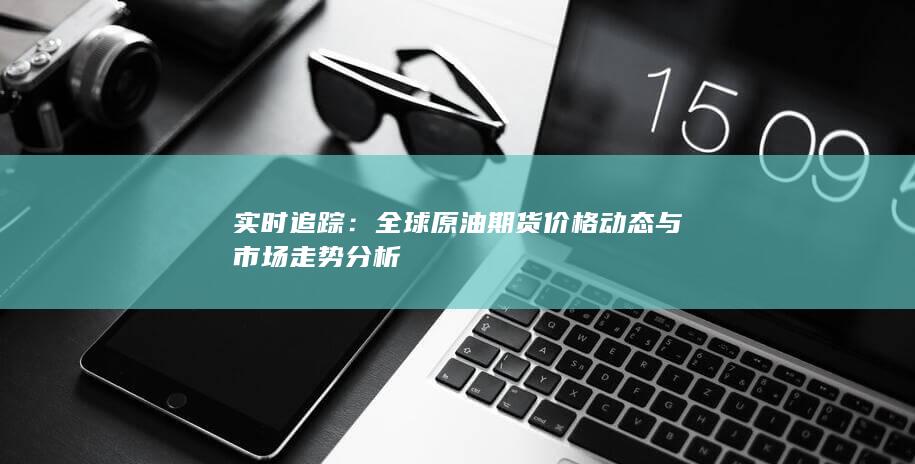 实时追踪：全球原油期货价格动态与市场走势分析