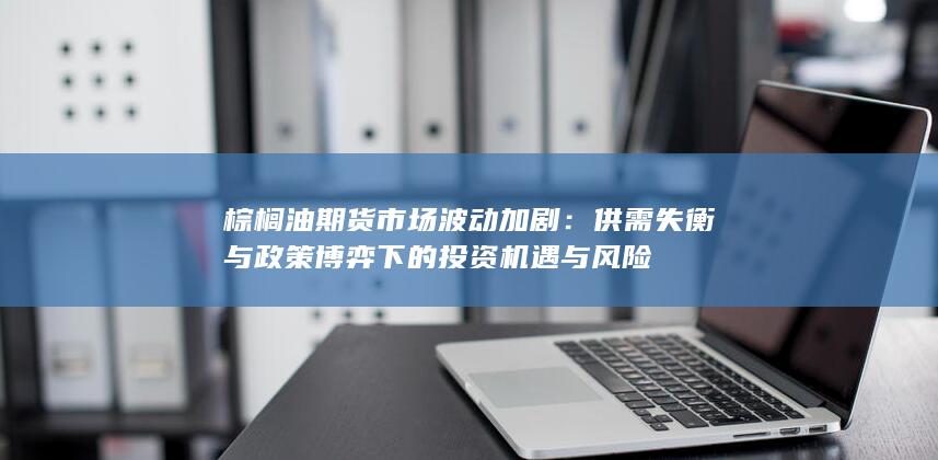 棕榈油期货市场波动加剧：供需失衡与政策博弈下的投资机遇与风险