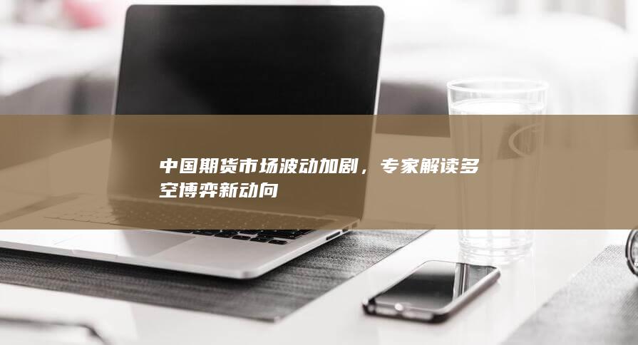 中国期货市场波动加剧，专家解读多空博弈新动向