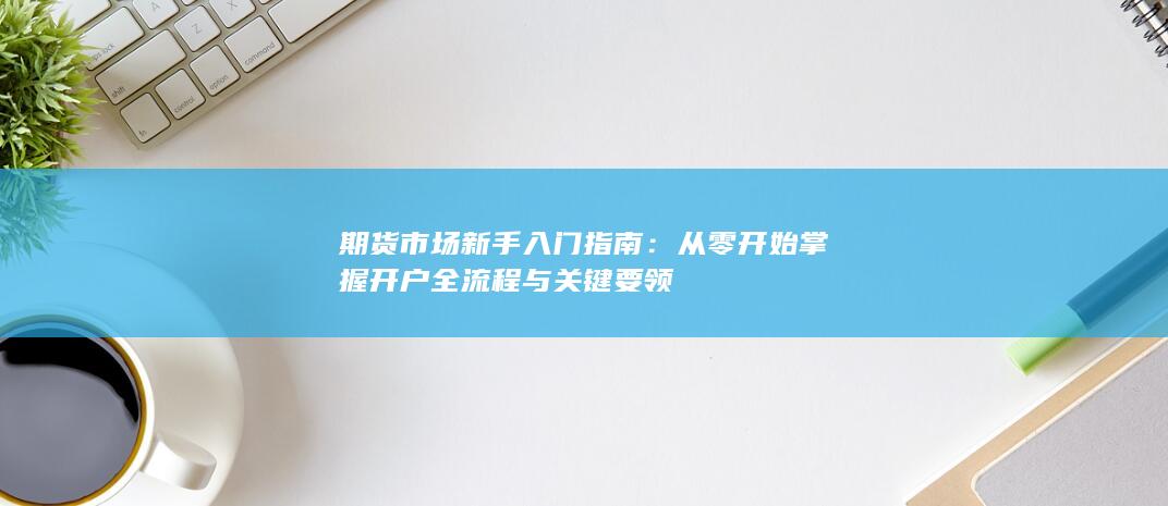 期货市场新手入门指南：从零开始掌握开户全流程与关键要领