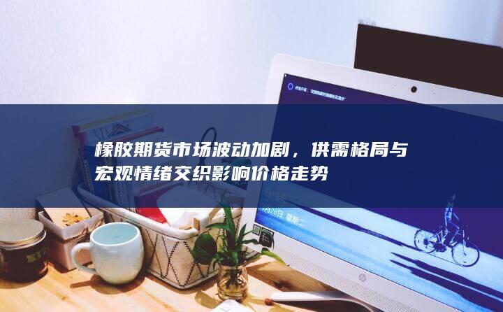 橡胶期货市场波动加剧，供需格局与宏观情绪交织影响价格走势