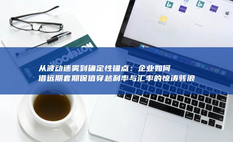 从波动迷雾到确定性锚点：企业如何借远期套期保值穿越利率与汇率