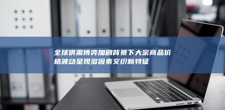 全球供需博弈加剧背景下大宗商品价格波动呈现多因素交织新特征