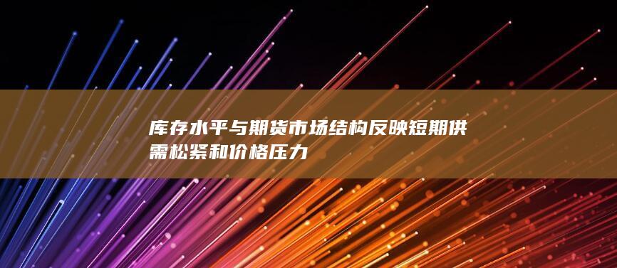 库存水平与期货市场结构反映短期供需松紧和价格压力
