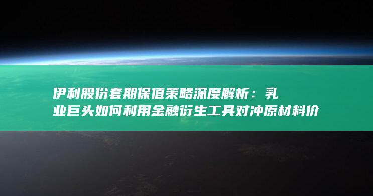 伊利股份套期保值策略深度解析：乳业巨头如何利用金融衍生工具对