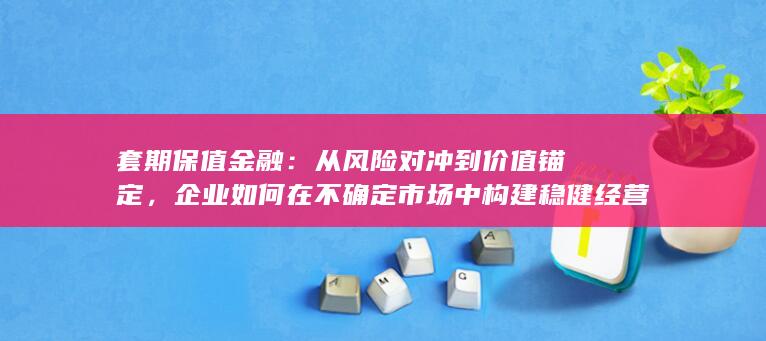 套期保值金融：从风险对冲到价值锚定，企业如何在不确定市场中构