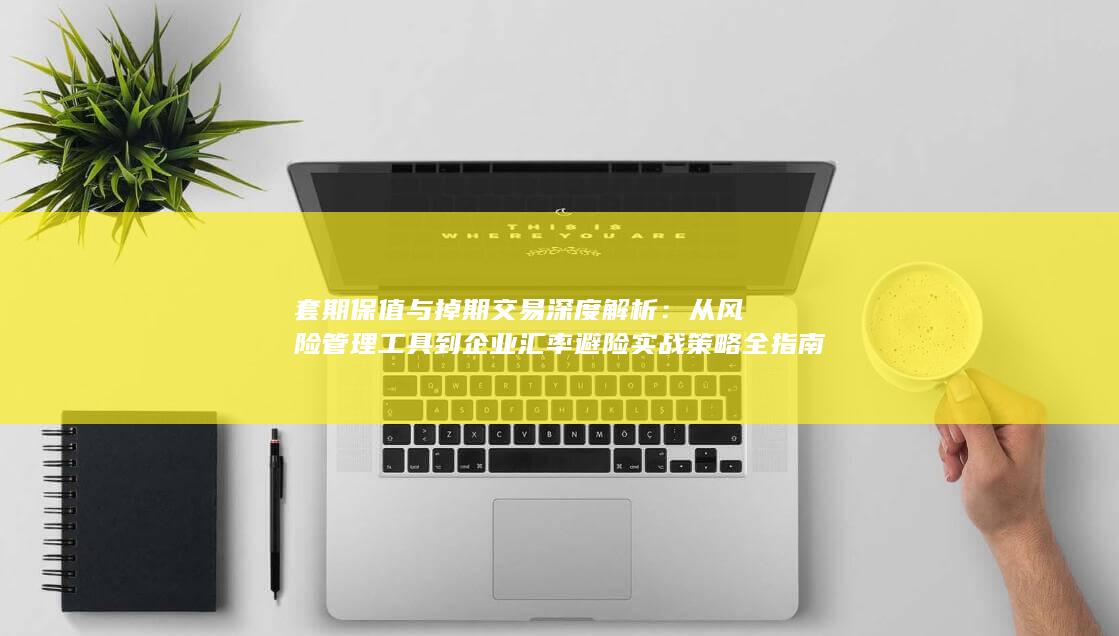 套期保值与掉期交易深度解析：从风险管理工具到企业汇率避险实战