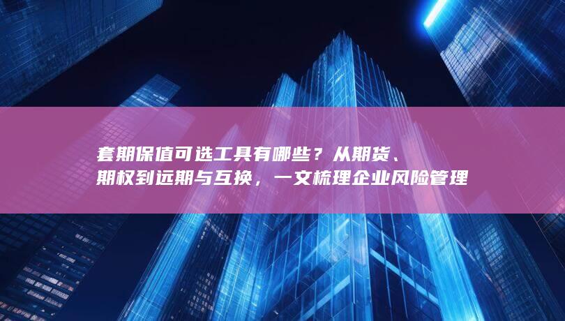 套期保值可选工具有哪些？从期货、期权到远期与互换，一文梳理企