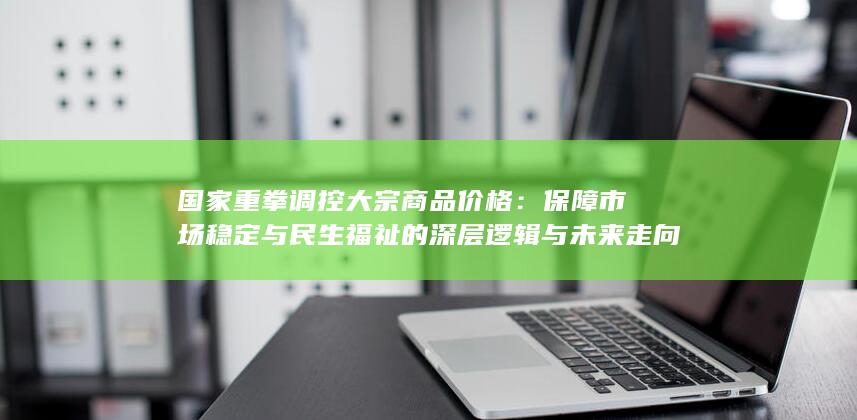 国家重拳调控大宗商品价格：保障市场稳定与民生福祉的深层逻辑与