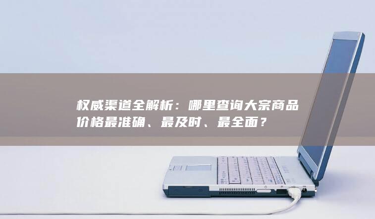 权威渠道全解析：哪里查询大宗商品价格最准确、最及时、最全面？