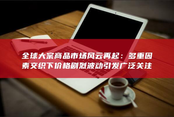 全球大宗商品市场风云再起：多重因素交织下价格剧烈波动引发广泛