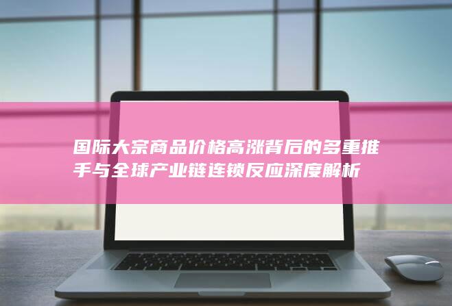 国际大宗商品价格高涨背后的多重推手与全球产业链连锁反应深度解