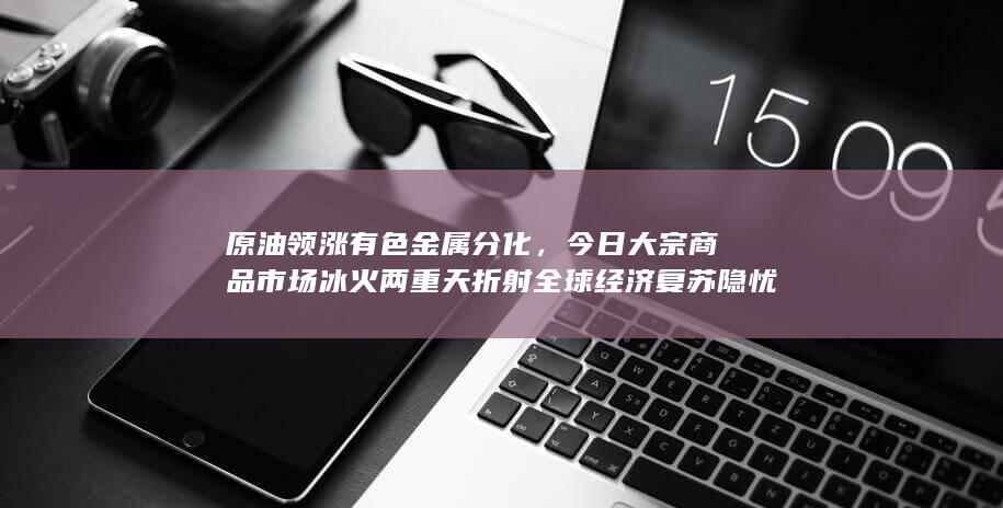 原油领涨有色金属分化，今日大宗商品市场冰火两重天折射全球经济