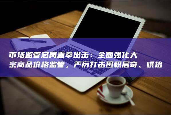 市场监管总局重拳出击：全面强化大宗商品价格监管，严厉打击囤积
