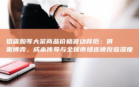 铝硫酸等大宗商品价格波动背后：供需博弈、成本传导与全球市场连