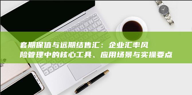 套期保值与远期结售汇：企业汇率风险管理中的核心工具、应用场景